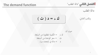 ‫الثاني‬‫الفصل‬"‫الطلب‬ ‫دالة‬"The demand function
‫كالتايل‬‫وتكتب‬:‫ك‬‫ط‬=‫د‬(‫ث‬)
‫أن‬ ‫حيث‬:
‫ك‬‫ط‬=‫السلعة‬ ‫من‬ ‫املطلوبة‬ ‫الكمية‬.
‫ث‬=‫السلعة‬ ‫من‬ ‫الوحد‬ ‫سعر‬.
‫د‬=‫يف‬ ‫دالة‬(‫ب‬ ‫تتحدد‬.)
‫الطلب‬ ‫دالة‬
7
 