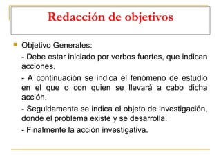 Redacción de objetivos
 Objetivo Generales:
- Debe estar iniciado por verbos fuertes, que indican
acciones.
- A continuación se indica el fenómeno de estudio
en el que o con quien se llevará a cabo dicha
acción.
- Seguidamente se indica el objeto de investigación,
donde el problema existe y se desarrolla.
- Finalmente la acción investigativa.
 