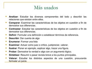 Más usados
 Analizar: Estudiar los diversos componentes del todo y describir las
relaciones que existan entre ellos.
 Comparar: Examinar las características de los objetos en cuestión a fin de
demostrar sus diferencias.
 Contrastar: Estudiar las características de los objetos en cuestión a fin de
demostrar sus diferencias.
 Definir: Formular una definición o establecer términos de referencia.
 Describir: Dar cuenta de algo
 Enumerar: Formar una lista
 Examinar: Actuar como juez o crítico, justipreciar, valorar.
 Ilustrar: Poner en ejemplo, explicar algo, trazar una figura.
 Probar: Demostrar la verdad e algo con un argumento lógico.
 Sintetizar: Resumir o pasar revista breve a los puntos principales.
 Valorar: Estudiar los distintos aspectos de una cuestión, procurando
formular un juicio.
 