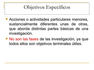Objetivos Específicos
 Acciones o actividades particulares menores,
sustancialmente diferentes unas de otras,
que aborda distintas partes básicas de una
investigación.
 No son las fases de las investigación, ya que
todos ellos son objetivos terminales útiles.
 