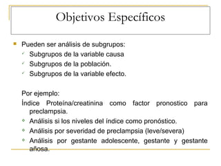 Objetivos Específicos
 Pueden ser análisis de subgrupos:
 Subgrupos de la variable causa
 Subgrupos de la población.
 Subgrupos de la variable efecto.
Por ejemplo:
Índice Proteína/creatinina como factor pronostico para
preclampsia.
 Análisis si los niveles del índice como pronóstico.
 Análisis por severidad de preclampsia (leve/severa)
 Análisis por gestante adolescente, gestante y gestante
añosa.
 
