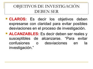OBJETIVOS DE INVESTIGACIÓN
DEBEN SER
 CLAROS: Es decir los objetivos deben
expresarse con claridad para evitar posibles
desviaciones en el proceso de investigación.
 ALCANZABLES: Es decir deben ser reales y
susceptibles de alcanzarse. “Para evitar
confusiones o desviaciones en la
investigación.”
 