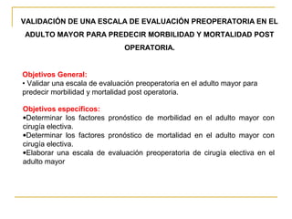 VALIDACIÓN DE UNA ESCALA DE EVALUACIÓN PREOPERATORIA EN EL
ADULTO MAYOR PARA PREDECIR MORBILIDAD Y MORTALIDAD POST
OPERATORIA.
Objetivos General:
• Validar una escala de evaluación preoperatoria en el adulto mayor para
predecir morbilidad y mortalidad post operatoria.
Objetivos específicos:
•Determinar los factores pronóstico de morbilidad en el adulto mayor con
cirugía electiva.
•Determinar los factores pronóstico de mortalidad en el adulto mayor con
cirugía electiva.
•Elaborar una escala de evaluación preoperatoria de cirugía electiva en el
adulto mayor
 