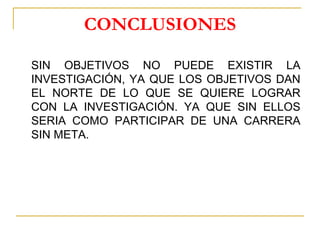 CONCLUSIONES
SIN OBJETIVOS NO PUEDE EXISTIR LA
INVESTIGACIÓN, YA QUE LOS OBJETIVOS DAN
EL NORTE DE LO QUE SE QUIERE LOGRAR
CON LA INVESTIGACIÓN. YA QUE SIN ELLOS
SERIA COMO PARTICIPAR DE UNA CARRERA
SIN META.
 