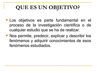 QUE ES UN OBJETIVO? 
 Los objetivos es parte fundamental en el
proceso de la investigación científica o de
cualquier estudio que se ha de realizar.
 Nos permite, predecir, explicar y describir los
fenómenos y adquirir conocimientos de esos
fenómenos estudiados.
 