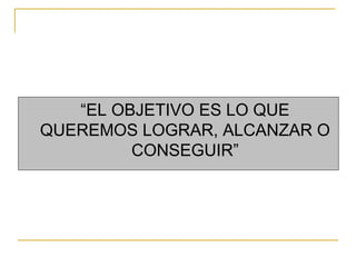 “EL OBJETIVO ES LO QUE
QUEREMOS LOGRAR, ALCANZAR O
CONSEGUIR”
 