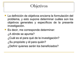 Objetivos
 La definición de objetivos encierra la formulación del
problema, y esto supone determinar cuáles son los
objetivos generales y específicos de la presente
investigación.
 Es decir, me corresponde determinar:
¿A dónde se apunta?
¿Cuál es el para qué de la investigación?
¿Su propósito y él para quién?
¿Definir quienes serán los beneficiados?
 