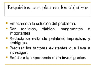 Requisitos para plantear los objetivos
 Enfocarse a la solución del problema.
 Ser realistas, viables, congruentes e
importantes.
 Redactarse evitando palabras imprecisas y
ambiguas.
 Precisar los factores existentes que lleva a
investigar.
 Enfatizar la importancia de la investigación.
 
