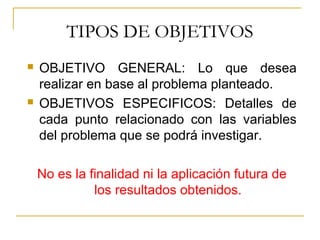 TIPOS DE OBJETIVOS
 OBJETIVO GENERAL: Lo que desea
realizar en base al problema planteado.
 OBJETIVOS ESPECIFICOS: Detalles de
cada punto relacionado con las variables
del problema que se podrá investigar.
No es la finalidad ni la aplicación futura de
los resultados obtenidos.
 