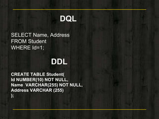 DQL
SELECT Name, Address
FROM Student
WHERE Id=1;
DDL
CREATE TABLE Student(
Id NUMBER(10) NOT NULL,
Name VARCHAR(255) NOT NULL,
Address VARCHAR (255)
);
 