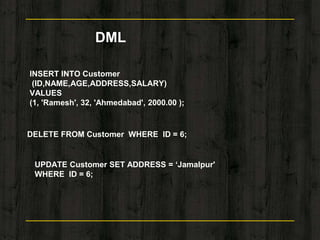 DML
INSERT INTO Customer
(ID,NAME,AGE,ADDRESS,SALARY)
VALUES
(1, 'Ramesh', 32, 'Ahmedabad', 2000.00 );
DELETE FROM Customer WHERE ID = 6;
UPDATE Customer SET ADDRESS = ‘Jamalpur'
WHERE ID = 6;
 