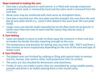 Steps Involved in making the core
• Core box is usually placed on work-bench; it is filled with already mixed and
prepared core sand, is rammed by hand and the extra sand is removed from the
core box.
• Weak cores may be reinforced with steel wires to strengthen them.
• Core box is inverted over the core plate and this transfers the core from the core
box to core plate which (i.e., core) is then baked in the oven (over the core plate
itself).
• Larger cores can also be made manually but on the floor (and not on bench). It
needs more than one man to work and the cranes may also be used, if
necessary
3. Core Baking
• Cores are baked in ovens in order to drive away the moisture in them and also
to harden the binder thereby imparting strength to the core.
• The temperature and duration for baking may vary from 200 - 450°F and from a
few minutes to hours respectively depending on the size of the core and type of
binder used.
4. Core finishing
• The baked cores are finished by rubbing or filing with special tools to remove
any fins, bumps, lose sand or other sand projections from its surface.
• The cores are also checked for dimensions and cleanliness.
• Finally, if cores are made in parts, they are assembled by using suitable pastes,
pressed and dried in air before placing them in the mould cavity.
7/28/2017 15
 