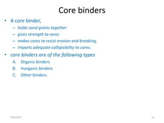 Core binders
• A core binder,
– holds sand grains together
– gives strength to cores
– makes cores to resist erosion and breaking,
– imparts adequate collapsibility to cores.
• core binders are of the following types
A. Organic binders
B. Inorganic binders
C. Other binders.
7/28/2017 16
 
