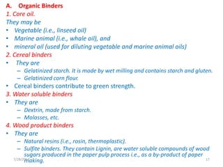 A. Organic Binders
1. Core oil.
They may be
• Vegetable (i.e., linseed oil)
• Marine animal (i.e., whale oil), and
• mineral oil (used for diluting vegetable and marine animal oils)
2. Cereal binders
• They are
– Gelatinized starch. It is made by wet milling and contains starch and gluten.
– Gelatinized corn flour.
• Cereal binders contribute to green strength.
3. Water soluble binders
• They are
– Dextrin, made from starch.
– Molasses, etc.
4. Wood product binders
• They are
– Natural resins (i.e., rosin, thermoplastic).
– Sulfite binders. They contain Lignin, are water soluble compounds of wood
sugars produced in the paper pulp process i.e., as a by-product of paper
making.7/28/2017 17
 
