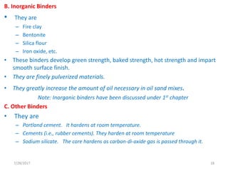B. Inorganic Binders
• They are
– Fire clay
– Bentonite
– Silica flour
– Iron oxide, etc.
• These binders develop green strength, baked strength, hot strength and impart
smooth surface finish.
• They are finely pulverized materials.
• They greatly increase the amount of oil necessary in oil sand mixes.
Note: Inorganic binders have been discussed under 1st chapter
C. Other Binders
• They are
– Portland cement. It hardens at room temperature.
– Cements (i.e., rubber cements). They harden at room temperature
– Sodium silicate. The core hardens as carbon-di-oxide gas is passed through it.
7/28/2017 18
 