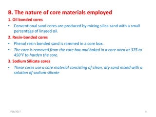 B. The nature of core materials employed
1. Oil bonded cores
• Conventional sand cores are produced by mixing silica sand with a small
percentage of linseed oil.
2. Resin-bonded cores
• Phenol resin bonded sand is rammed in a core box.
• The core is removed from the core box and baked in a core oven at 375 to
450°F to harden the core.
3. Sodium Silicate cores
• These cores use a core material consisting of clean, dry sand mixed with a
solution of sodium silicate
7/28/2017 6
 