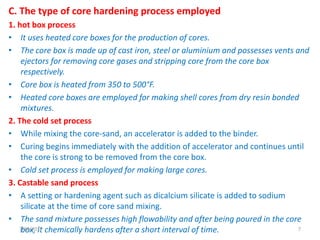 C. The type of core hardening process employed
1. hot box process
• It uses heated core boxes for the production of cores.
• The core box is made up of cast iron, steel or aluminium and possesses vents and
ejectors for removing core gases and stripping core from the core box
respectively.
• Core box is heated from 350 to 500°F.
• Heated core boxes are employed for making shell cores from dry resin bonded
mixtures.
2. The cold set process
• While mixing the core-sand, an accelerator is added to the binder.
• Curing begins immediately with the addition of accelerator and continues until
the core is strong to be removed from the core box.
• Cold set process is employed for making large cores.
3. Castable sand process
• A setting or hardening agent such as dicalcium silicate is added to sodium
silicate at the time of core sand mixing.
• The sand mixture possesses high flowability and after being poured in the core
box, it chemically hardens after a short interval of time.7/28/2017 7
 