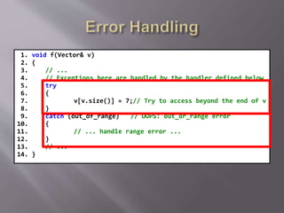 1. void f(Vector& v)
2. {
3. // ...
4. // Exceptions here are handled by the handler defined below
5. try
6. {
7. v[v.size()] = 7;// Try to access beyond the end of v
8. }
9. catch (out_of_range) // OOPS: out_or_range error
10. {
11. // ... handle range error ...
12. }
13. // ...
14. }
 
