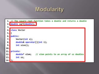 1. // The square root function takes a double and returns a double
2. double sqrt(double);
3.
4. class Vector
5. {
6. public:
7. Vector(int s);
8. double& operator[](int i);
9. int size();
10.
11. private:
12. double* elem; // elem points to an array of sz doubles
13. int sz;
14. };
 