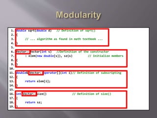 1. double sqrt(double d) // Definition of sqrt()
2. {
3. // ... algorithm as found in math textbook ...
4. }
5.
6. Vector::Vector(int s) //Definition of the constructor
7. : elem(new double[s]), sz(s) // Initialize members
8. {
9. }
10.
11. double& Vector::operator[](int i)// Definition of subscripting
12. {
13. return elem[i];
14. }
15.
16. int Vector::size() // Definition of size()
17. {
18. return sz;
19. }
 