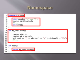 1. namespace My_code
2. {
3. class complex { /* ... */ };
4. complex sqrt(complex);
5. // ...
6. int main();
7. }
8.
9. int My_code::main()
10. {
11. complex z(1, 2);
12. complex z2 = sqrt(z);
13. std::cout << '{' << z2.real() << ',' << z2.imag() << "}n";
14. // ...
15. }
16.
17. int main()
18. {
19. return My_code::main();
20. }
 