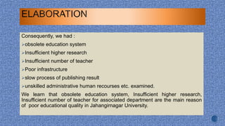 Consequently, we had :
obsolete education system
Insufficient higher research
Insufficient number of teacher
Poor infrastructure
slow process of publishing result
unskilled administrative human recourses etc. examined.
We learn that obsolete education system, Insufficient higher research,
Insufficient number of teacher for associated department are the main reason
of poor educational quality in Jahangirnagar University.
 