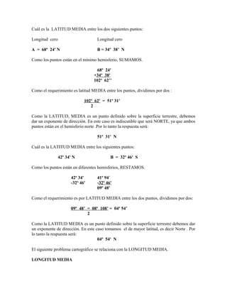 Cuál es la LATITUD MEDIA entre los dos siguientes puntos:
Longitud cero Longitud cero
A = 68º 24' N B = 34º 38’ N
Como los puntos están en el mínimo hemisferio, SUMAMOS.
68º 24'
+34º 38'
102º 62’’
Como el requerimiento es latitud MEDIA entre los puntos, dividimos por dos :
102º 62' = 51º 31'
2
Como la LATITUD, MEDIA es un punto definido sobre la superficie terrestre, debemos
dar un exponente de dirección. En este caso es indiscutible que será NORTE, ya que ambos
puntos están en el hemisferio norte .Por lo tanto la respuesta será:
51º 31' N
Cuál es la LATITUD MEDIA entre los siguientes puntos:
42º 34' N B = 32º 46' S
Como los puntos están en diferentes hemisferios, RESTAMOS.
42º 34' 41º 94´
-32º 46' -32º 46'
09º 48'
Como el requerimiento es por LATITUD MEDIA entre los dos puntos, dividimos por dos:
09º 48’ = 08º 108’ = 04º 54’
2
Como la LATITUD MEDIA es un punto definido sobre la superficie terrestre debemos dar
un exponente de dirección. En este caso tomamos el de mayor latitud, es decir Norte . Por
lo tanto la respuesta será:
04º 54' N
El siguiente problema cartográfico se relaciona con la LONGITUD MEDIA.
LONGITUD MEDIA
 