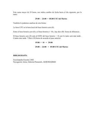 Esta suma mayor de 24 horas, nos indica cambio de fecha hacia el día siguiente, por lo
tanto:
29:00 - 24:00 = 05:00 UTC del Martes
También lo podemos analizar de otra forma:
La hora UTC es la hora local del huso horario cero (0) .
Entre el huso horario cero (0) y el huso horario (+ 10) , hay diez (l0) horas de diferencia .
El huso horario cero (0) está al ESTE del huso horario + 10, por lo tanto será más tarde .
Cuánto más tarde .? Diez (10) horas de acuerdo al paso anterior.
19:00 + 10 = 29:00
29:00 - 24:00 = 05:00 UTC del Martes
BIBLIOGRAFÍA
Enciclopedia Encarta 2.002
Navegación Aérea, Editorial Paraninfo, AEROMADRID
 