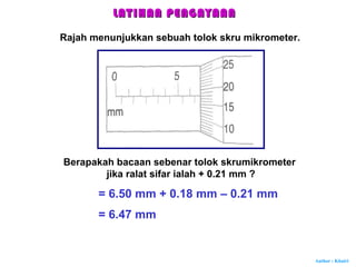 Author : Khairi
Rajah menunjukkan sebuah tolok skru mikrometer.
Berapakah bacaan sebenar tolok skrumikrometer
jika ralat sifar ialah + 0.21 mm ?
= 6.50 mm + 0.18 mm – 0.21 mm
= 6.47 mm
LATIHAN PENGAYAANLATIHAN PENGAYAAN
 