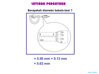 Author : Khairi
Berapakah diameter bebola besi ?
= 5.50 mm + 0.13 mm
= 5.63 mm
LATIHAN PENGAYAANLATIHAN PENGAYAAN
 