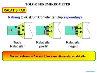 Author : Khairi
RALAT SIFAR
Tiada
Ralat sifar
Ralat sifar
positif
Ralat sifar
negatif
Bacaan sebenar = Bacaan tolok skrumikrometer – ralat sifar
0
0
45
5 0
0
5 0 0
45
Rahang tolok skrumikrometer tertutup sepenuhnya
TOLOK SKRUMIKROMETER
 