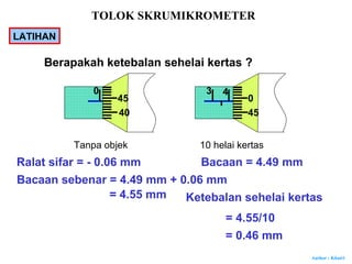 Author : Khairi
Berapakah ketebalan sehelai kertas ?
3
45
0
40
40
45
Tanpa objek 10 helai kertas
Ralat sifar = - 0.06 mm Bacaan = 4.49 mm
Bacaan sebenar = 4.49 mm + 0.06 mm
= 4.55 mm Ketebalan sehelai kertas
= 4.55/10
= 0.46 mm
TOLOK SKRUMIKROMETER
LATIHAN
 