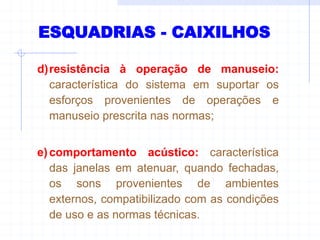 ESQUADRIAS - CAIXILHOS
d)resistência à operação de manuseio:
característica do sistema em suportar os
esforços provenientes de operações e
manuseio prescrita nas normas;
e)comportamento acústico: característica
das janelas em atenuar, quando fechadas,
os sons provenientes de ambientes
externos, compatibilizado com as condições
de uso e as normas técnicas.
 