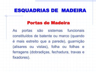 ESQUADRIAS DE MADEIRA
Portas de Madeira
As portas são sistemas funcionais
constituídos de batente ou marco (quando
é mais estreito que a parede), guarnição
(alisares ou vistas), folha ou folhas e
ferragens (dobradiças, fechadura, travas e
fixadores).
 