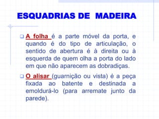  A folha é a parte móvel da porta, e
quando é do tipo de articulação, o
sentido de abertura é à direita ou à
esquerda de quem olha a porta do lado
em que não aparecem as dobradiças.
 O alisar (guarnição ou vista) é a peça
fixada ao batente e destinada a
emoldurá-lo (para arremate junto da
parede).
ESQUADRIAS DE MADEIRA
 