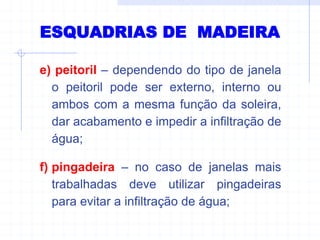 e) peitoril – dependendo do tipo de janela
o peitoril pode ser externo, interno ou
ambos com a mesma função da soleira,
dar acabamento e impedir a infiltração de
água;
f) pingadeira – no caso de janelas mais
trabalhadas deve utilizar pingadeiras
para evitar a infiltração de água;
ESQUADRIAS DE MADEIRA
 