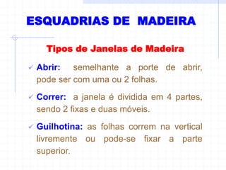Tipos de Janelas de Madeira
 Abrir: semelhante a porte de abrir,
pode ser com uma ou 2 folhas.
 Correr: a janela é dividida em 4 partes,
sendo 2 fixas e duas móveis.
 Guilhotina: as folhas correm na vertical
livremente ou pode-se fixar a parte
superior.
ESQUADRIAS DE MADEIRA
 