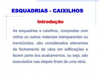 ESQUADRIAS - CAIXILHOS
Introdução
As esquadrias e caixilhos, compostas com
vidros ou outros materiais transparentes ou
translúcidos, são considerados elementos
de fechamento de vãos em edificações e
fazem parte dos acabamentos, ou seja, são
executados nas etapas finais de uma obra.
 