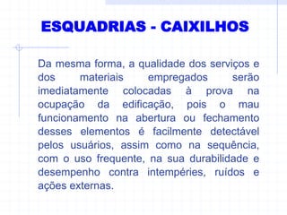 ESQUADRIAS - CAIXILHOS
Da mesma forma, a qualidade dos serviços e
dos materiais empregados serão
imediatamente colocadas à prova na
ocupação da edificação, pois o mau
funcionamento na abertura ou fechamento
desses elementos é facilmente detectável
pelos usuários, assim como na sequência,
com o uso frequente, na sua durabilidade e
desempenho contra intempéries, ruídos e
ações externas.
 