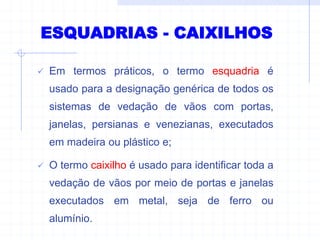 ESQUADRIAS - CAIXILHOS
 Em termos práticos, o termo esquadria é
usado para a designação genérica de todos os
sistemas de vedação de vãos com portas,
janelas, persianas e venezianas, executados
em madeira ou plástico e;
 O termo caixilho é usado para identificar toda a
vedação de vãos por meio de portas e janelas
executados em metal, seja de ferro ou
alumínio.
 