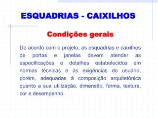 ESQUADRIAS - CAIXILHOS
Condições gerais
De acordo com o projeto, as esquadrias e caixilhos
de portas e janelas devem atender as
especificações e detalhes estabelecidos em
normas técnicas e às exigências do usuário,
porém, adequadas à composição arquitetônica
quanto a sua utilização, dimensão, forma, textura,
cor e desempenho.
 
