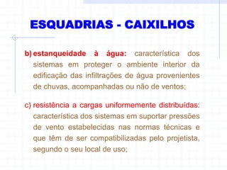 ESQUADRIAS - CAIXILHOS
b) estanqueidade à água: característica dos
sistemas em proteger o ambiente interior da
edificação das infiltrações de água provenientes
de chuvas, acompanhadas ou não de ventos;
c) resistência a cargas uniformemente distribuídas:
característica dos sistemas em suportar pressões
de vento estabelecidas nas normas técnicas e
que têm de ser compatibilizadas pelo projetista,
segundo o seu local de uso;
 