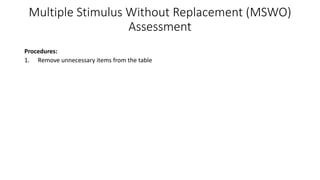 Multiple Stimulus Without Replacement (MSWO)
Assessment
Procedures:
1. Remove unnecessary items from the table
2. List items on the datasheet
3. Present a horizontal array of stimuli (5-8 items) about 1 foot from the learner
4. Ask the learner to “Pick one”
5. Allow the learner to interact with the item for about 10 seconds or wait until the edible is
consumed
6. Record the learner’s selection
7. Move the item on the far left to the far right
8. Remove the selected item from the array
9. Ask the learner to “Pick one” again.
• You can present the whole array up to 10 times.
• To conduct a pre-session mini assessment, present the whole array 3 times
 