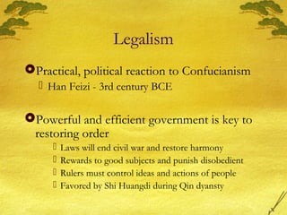 Legalism
Practical, political reaction to Confucianism
 Han Feizi - 3rd century BCE
Powerful and efficient government is key to
restoring order
 Laws will end civil war and restore harmony
 Rewards to good subjects and punish disobedient
 Rulers must control ideas and actions of people
 Favored by Shi Huangdi during Qin dyansty
 
