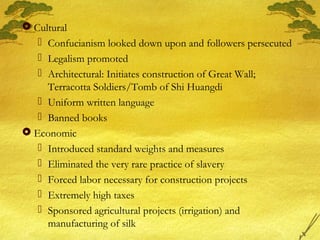  Cultural
 Confucianism looked down upon and followers persecuted
 Legalism promoted
 Architectural: Initiates construction of Great Wall;
Terracotta Soldiers/Tomb of Shi Huangdi
 Uniform written language
 Banned books
 Economic
 Introduced standard weights and measures
 Eliminated the very rare practice of slavery
 Forced labor necessary for construction projects
 Extremely high taxes
 Sponsored agricultural projects (irrigation) and
manufacturing of silk
 