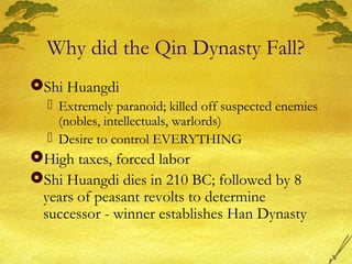 Why did the Qin Dynasty Fall?
Shi Huangdi
 Extremely paranoid; killed off suspected enemies
(nobles, intellectuals, warlords)
 Desire to control EVERYTHING
High taxes, forced labor
Shi Huangdi dies in 210 BC; followed by 8
years of peasant revolts to determine
successor - winner establishes Han Dynasty
 