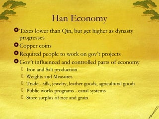 Han Economy
Taxes lower than Qin, but get higher as dynasty
progresses
Copper coins
Required people to work on gov’t projects
Gov’t influenced and controlled parts of economy
 Iron and Salt production
 Weights and Measures
 Trade - silk, jewelry, leather goods, agricultural goods
 Public works programs - canal systems
 Store surplus of rice and grain
 
