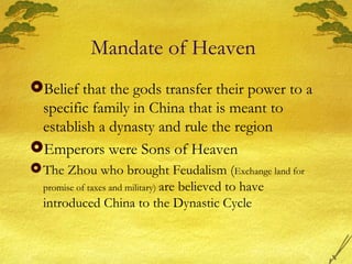 Mandate of Heaven
Belief that the gods transfer their power to a
specific family in China that is meant to
establish a dynasty and rule the region
Emperors were Sons of Heaven
The Zhou who brought Feudalism (Exchange land for
promise of taxes and military) are believed to have
introduced China to the Dynastic Cycle
 