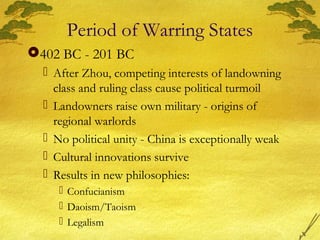 Period of Warring States
402 BC - 201 BC
 After Zhou, competing interests of landowning
class and ruling class cause political turmoil
 Landowners raise own military - origins of
regional warlords
 No political unity - China is exceptionally weak
 Cultural innovations survive
 Results in new philosophies:
 Confucianism
 Daoism/Taoism
 Legalism
 