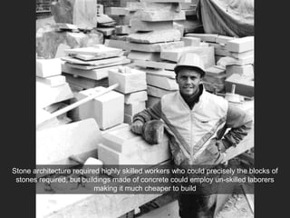 Stone architecture required highly skilled workers who could precisely the blocks of
stones required, but buildings made of concrete could employ un-skilled laborers
making it much cheaper to build
 